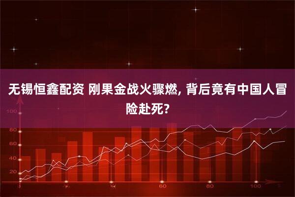 无锡恒鑫配资 刚果金战火骤燃, 背后竟有中国人冒险赴死?