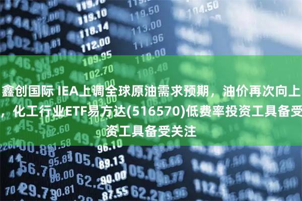 鑫创国际 IEA上调全球原油需求预期，油价再次向上走强，化工行业ETF易方达(516570)低费率投资工具备受关注