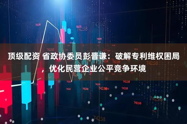 顶级配资 省政协委员彭晋谦：破解专利维权困局，优化民营企业公平竞争环境