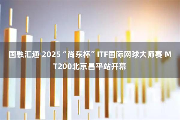 国融汇通 2025“尚东杯”ITF国际网球大师赛 MT200北京昌平站开幕