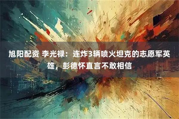 旭阳配资 李光禄：连炸3辆喷火坦克的志愿军英雄，彭德怀直言不敢相信