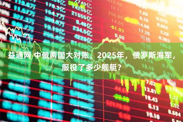 益通网 中俄两国大对账，2025年，俄罗斯海军，服役了多少舰艇？
