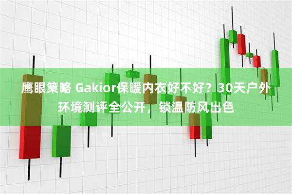 鹰眼策略 Gakior保暖内衣好不好？30天户外环境测评全公开，锁温防风出色